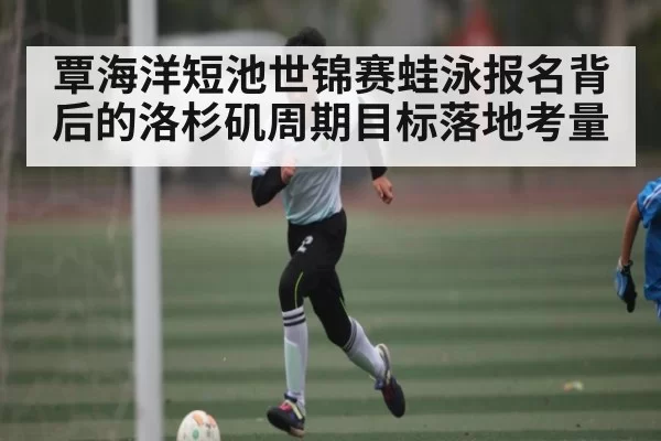 覃海洋短池世锦赛蛙泳报名背后的洛杉矶周期目标落地考量
